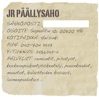jr päällysaho
sähköposti: jyrki@jrpaallysaho.fiosoite: Sopulitie 10, 00800 Hkikotipaikka: Helsinki
puh: 040-704 3559
Y-tunnus: 2586242-4 palvelut: remontit, pihatyöt, korkeanpaikantyöskentely, puunkaadot, muutot, kalusteiden kasaus, lumenpudotus...
